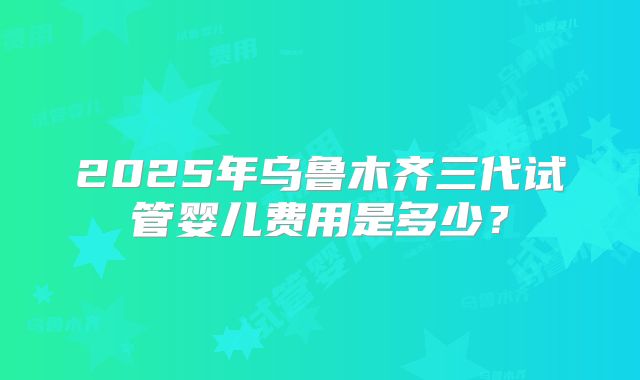 2025年乌鲁木齐三代试管婴儿费用是多少?