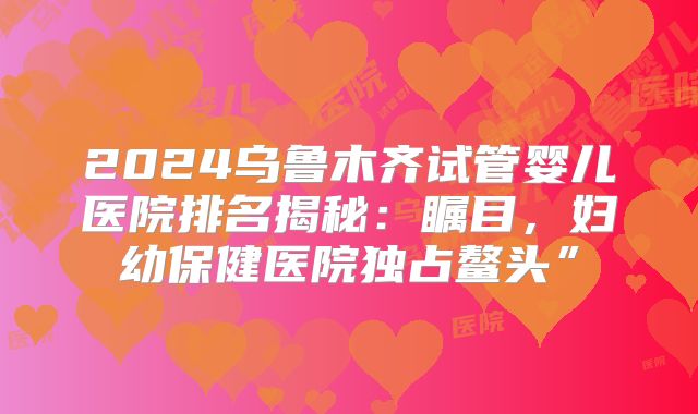 2024乌鲁木齐试管婴儿医院排名揭秘：瞩目，妇幼保健医院独占鳌头”
