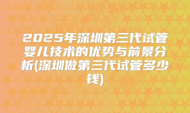2025年深圳第三代试管婴儿技术的优势与前景分析(深圳做第三代试管多少钱)
