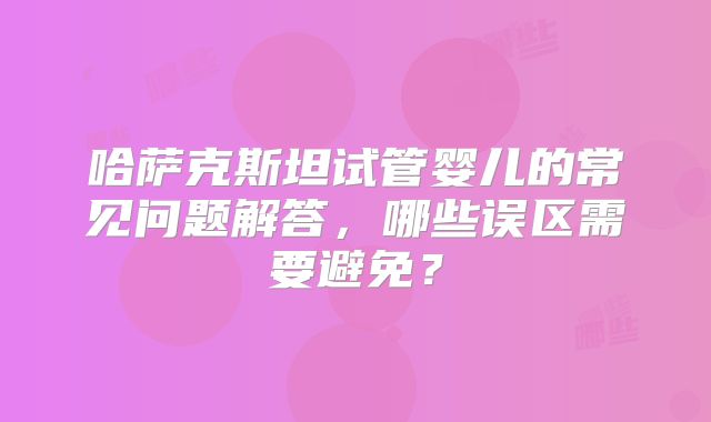 哈萨克斯坦试管婴儿的常见问题解答，哪些误区需要避免？