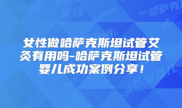 女性做哈萨克斯坦试管艾灸有用吗-哈萨克斯坦试管婴儿成功案例分享！