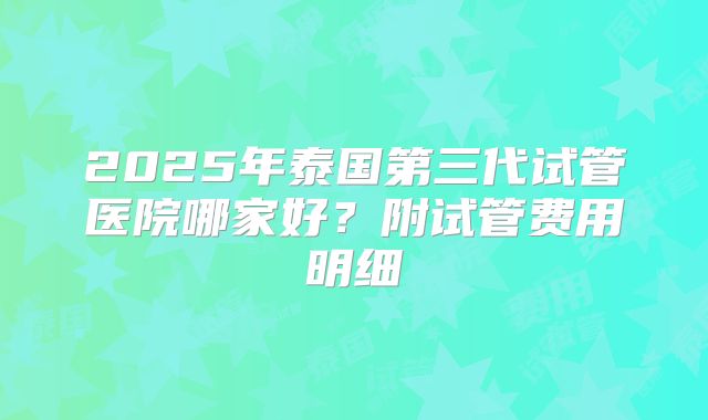 2025年泰国第三代试管医院哪家好？附试管费用明细