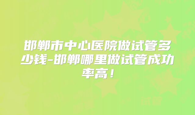邯郸市中心医院做试管多少钱-邯郸哪里做试管成功率高!