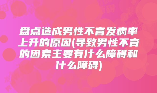 盘点造成男性不育发病率上升的原因(导致男性不育的因素主要有什么障碍和什么障碍)