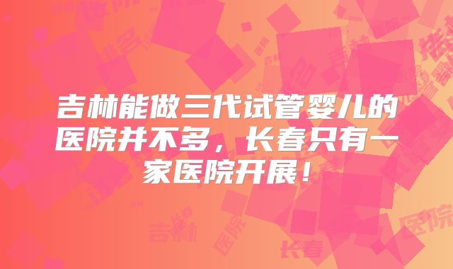 吉林能做三代试管婴儿的医院并不多，长春只有一家医院开展！
