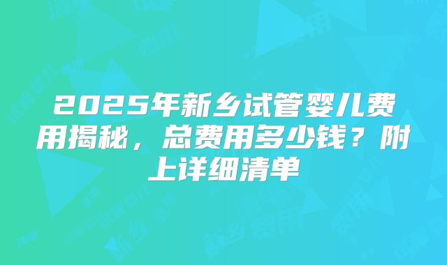 2025年新乡试管婴儿费用揭秘，总费用多少钱？附上详细清单