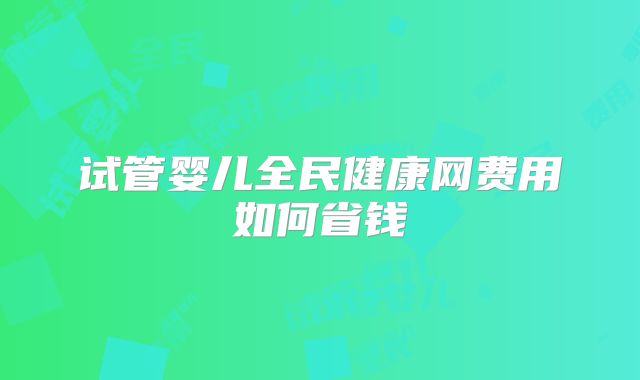 试管婴儿全民健康网费用如何省钱
