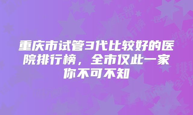 重庆市试管3代比较好的医院排行榜，全市仅此一家你不可不知