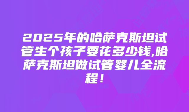 2025年的哈萨克斯坦试管生个孩子要花多少钱,哈萨克斯坦做试管婴儿全流程！