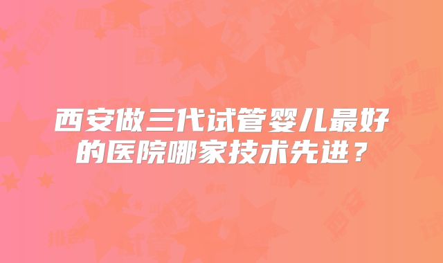 西安做三代试管婴儿最好的医院哪家技术先进?