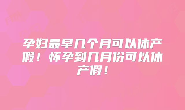孕妇最早几个月可以休产假!怀孕到几月份可以休产假!