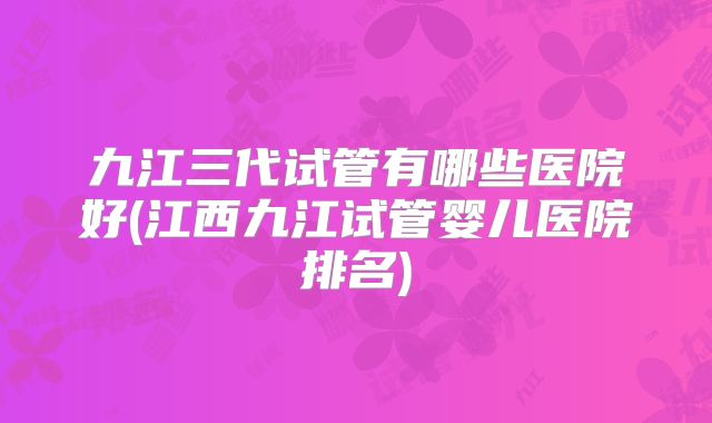 九江三代试管有哪些医院好(江西九江试管婴儿医院排名)