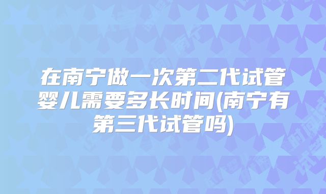 在南宁做一次第二代试管婴儿需要多长时间(南宁有第三代试管吗)