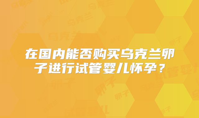 在国内能否购买乌克兰卵子进行试管婴儿怀孕?
