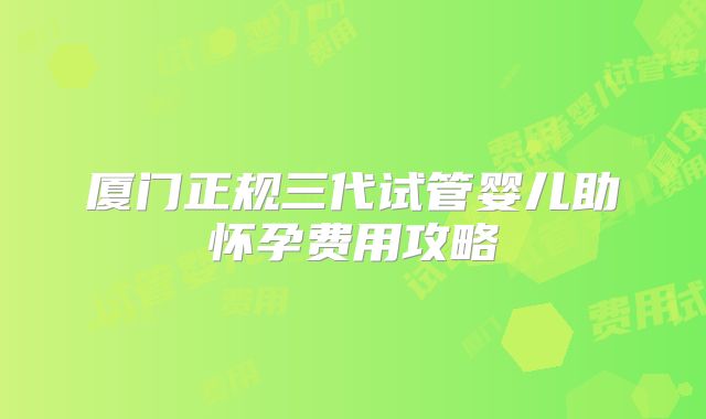 厦门正规三代试管婴儿助怀孕费用攻略