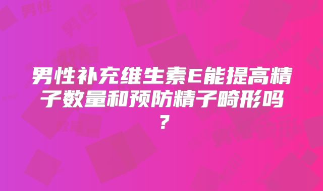 男性补充维生素E能提高精子数量和预防精子畸形吗？