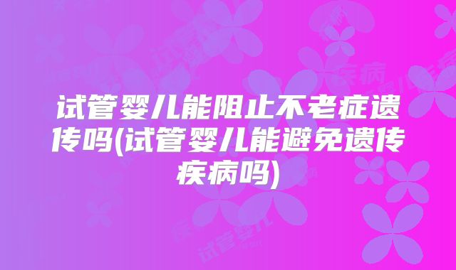 试管婴儿能阻止不老症遗传吗(试管婴儿能避免遗传疾病吗)