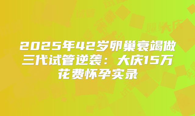 2025年42岁卵巢衰竭做三代试管逆袭：大庆15万花费怀孕实录