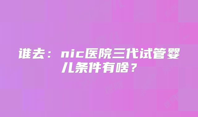 谁去：nic医院三代试管婴儿条件有啥？