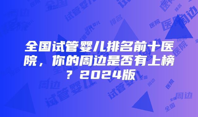 全国试管婴儿排名前十医院，你的周边是否有上榜？2024版