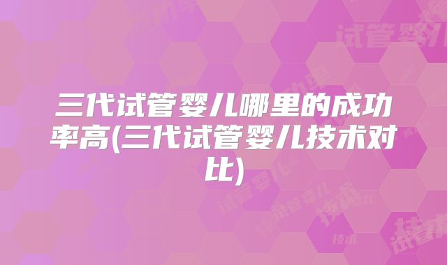 三代试管婴儿哪里的成功率高(三代试管婴儿技术对比)