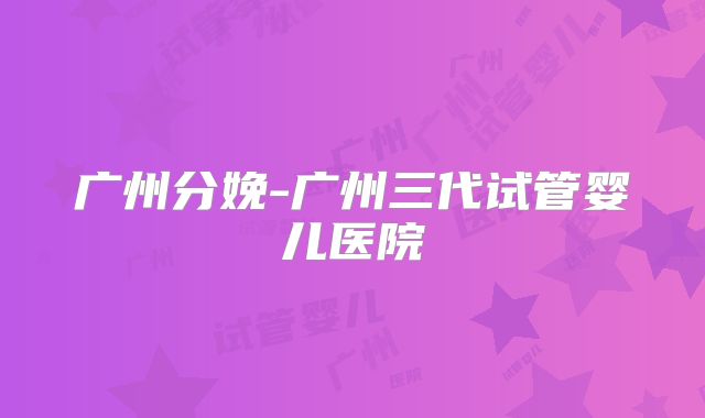 广州分娩-广州三代试管婴儿医院