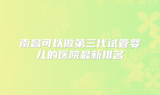 南昌可以做第三代试管婴儿的医院最新排名
