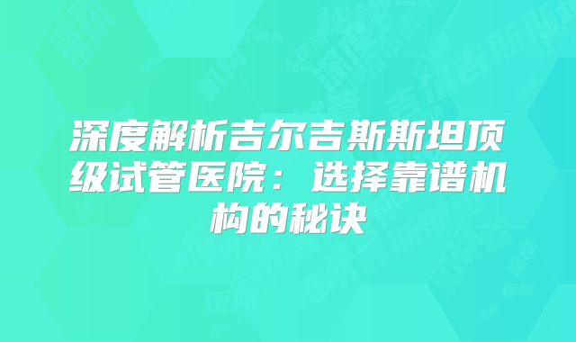 深度解析吉尔吉斯斯坦顶级试管医院：选择靠谱机构的秘诀