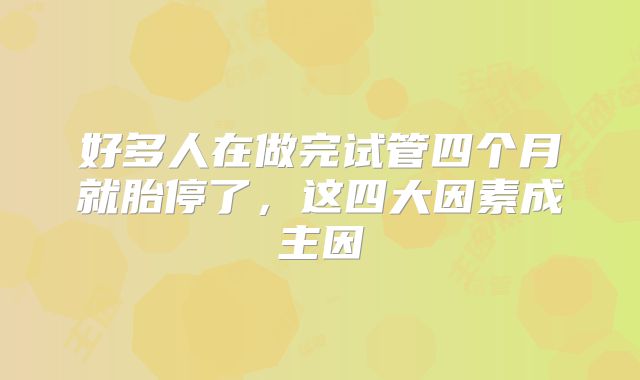 好多人在做完试管四个月就胎停了,这四大因素成主因