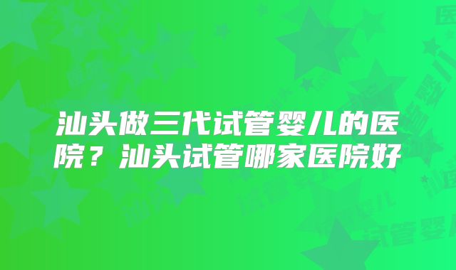 汕头做三代试管婴儿的医院？汕头试管哪家医院好