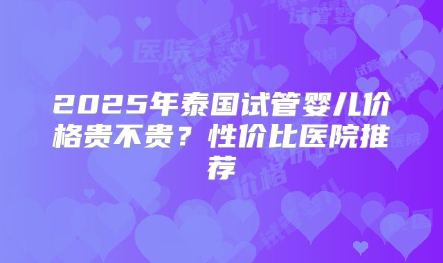2025年泰国试管婴儿价格贵不贵？性价比医院推荐