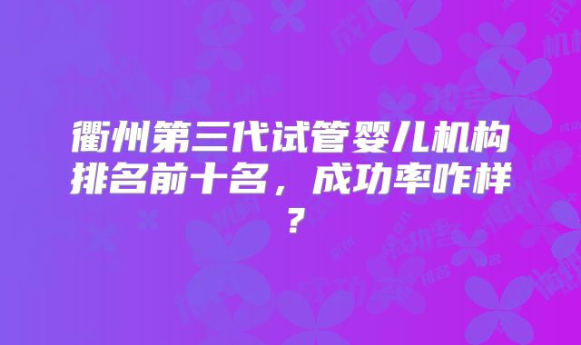 衢州第三代试管婴儿机构排名前十名,成功率咋样?