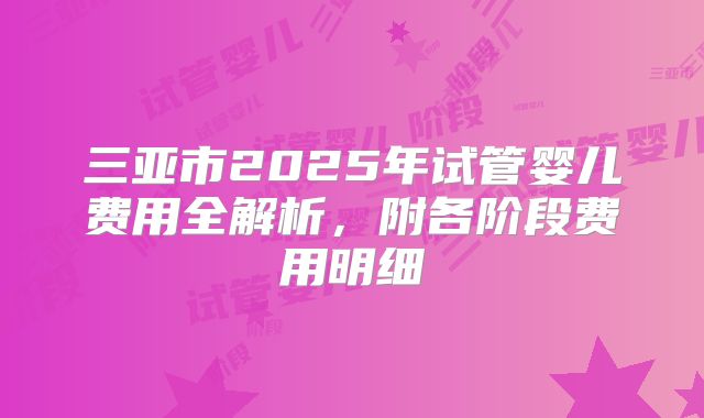 三亚市2025年试管婴儿费用全解析，附各阶段费用明细