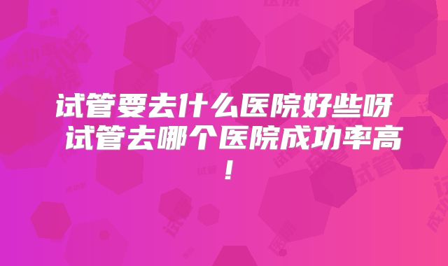 试管要去什么医院好些呀 试管去哪个医院成功率高!