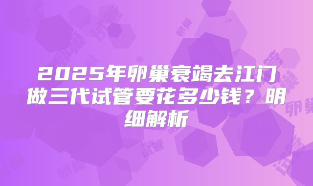 2025年卵巢衰竭去江门做三代试管要花多少钱？明细解析