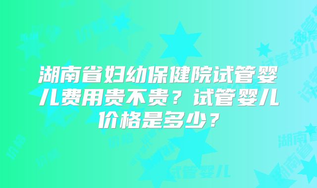 湖南省妇幼保健院试管婴儿费用贵不贵？试管婴儿价格是多少？