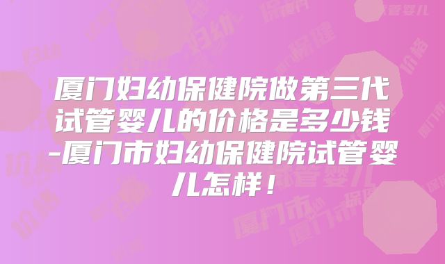 厦门妇幼保健院做第三代试管婴儿的价格是多少钱-厦门市妇幼保健院试管婴儿怎样！