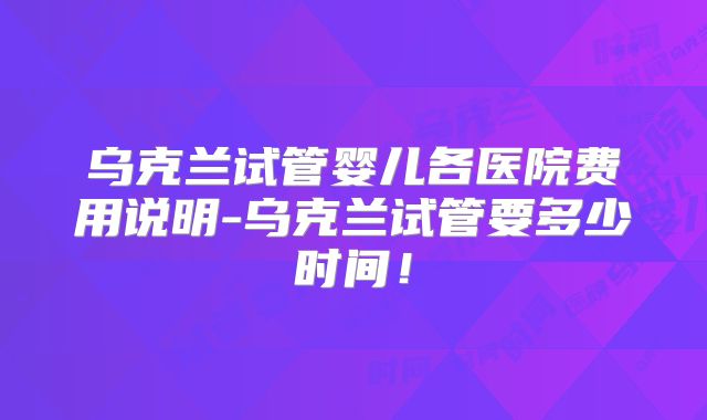 乌克兰试管婴儿各医院费用说明-乌克兰试管要多少时间！