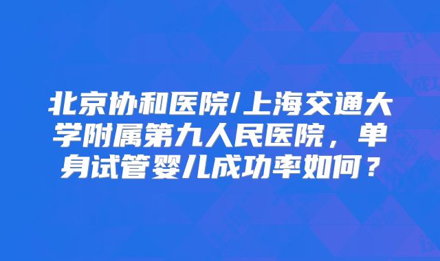 北京协和医院/上海交通大学附属第九人民医院，单身试管婴儿成功率如何？