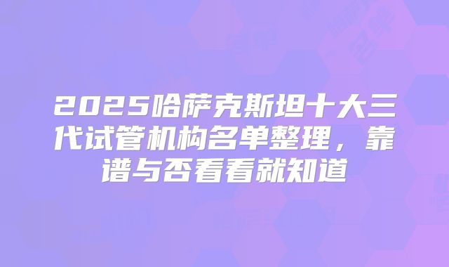 2025哈萨克斯坦十大三代试管机构名单整理，靠谱与否看看就知道