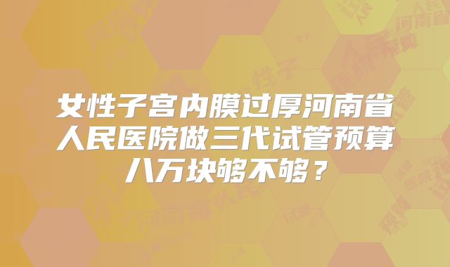 女性子宫内膜过厚河南省人民医院做三代试管预算八万块够不够？