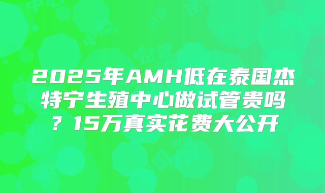2025年AMH低在泰国杰特宁生殖中心做试管贵吗?15万真实花费大公开