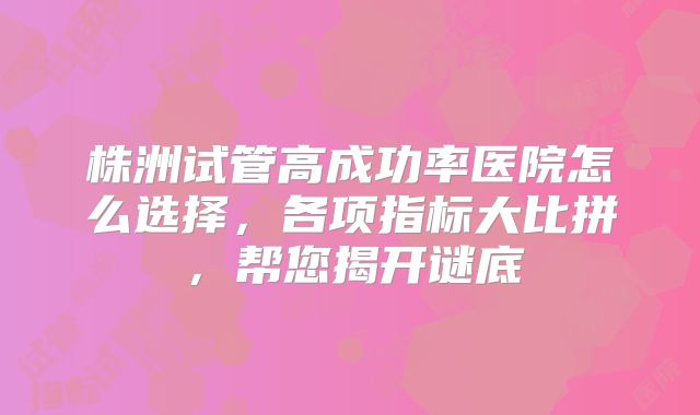 株洲试管高成功率医院怎么选择，各项指标大比拼，帮您揭开谜底