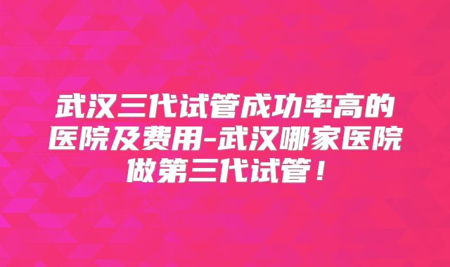 武汉三代试管成功率高的医院及费用-武汉哪家医院做第三代试管！