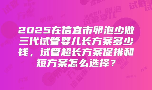 2025在信宜市卵泡少做三代试管婴儿长方案多少钱，试管超长方案促排和短方案怎么选择？