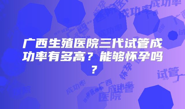 广西生殖医院三代试管成功率有多高？能够怀孕吗？