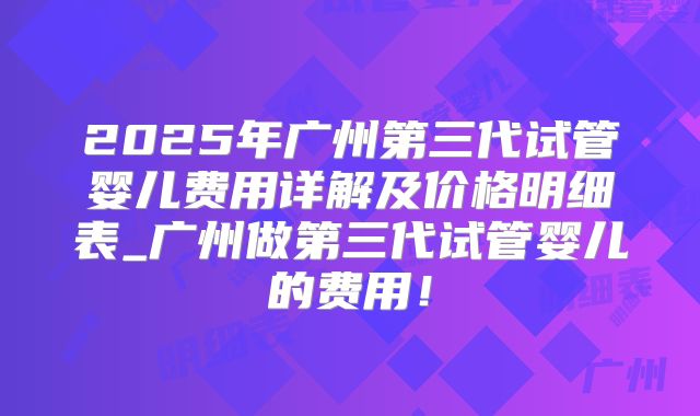 2025年广州第三代试管婴儿费用详解及价格明细表_广州做第三代试管婴儿的费用！