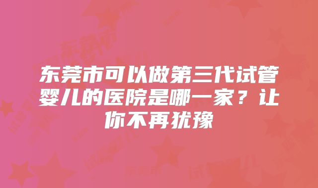 东莞市可以做第三代试管婴儿的医院是哪一家?让你不再犹豫
