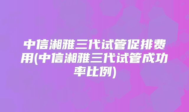 中信湘雅三代试管促排费用(中信湘雅三代试管成功率比例)