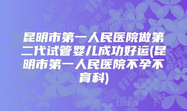 昆明市第一人民医院做第二代试管婴儿成功好运(昆明市第一人民医院不孕不育科)